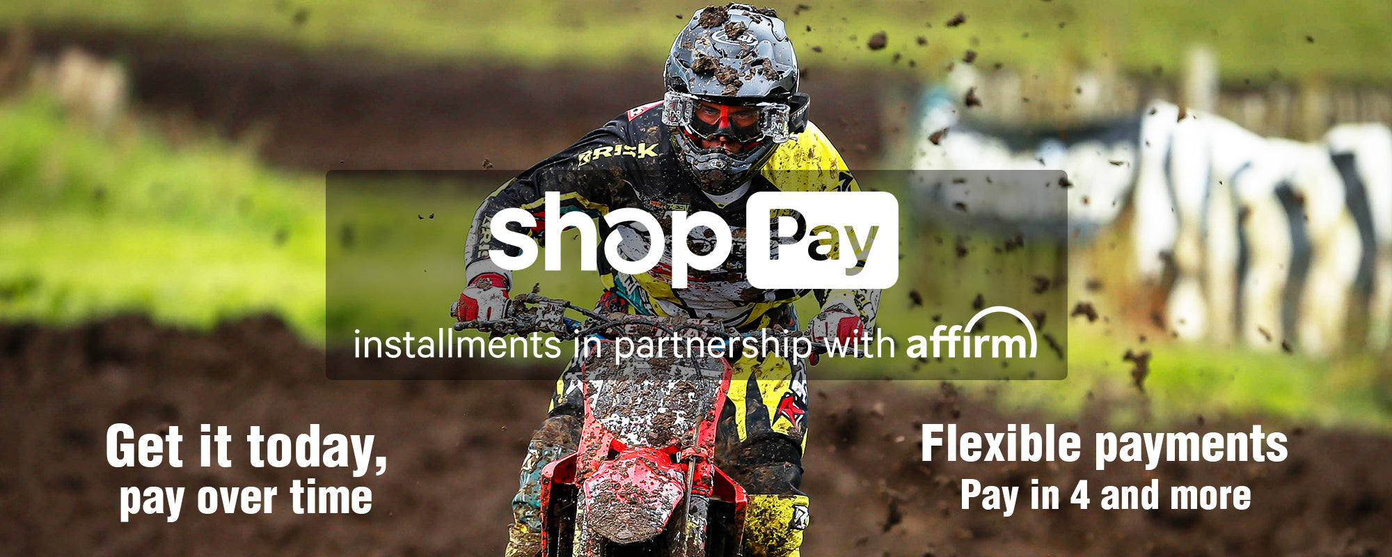 Shop Pay payment plans banner with mx racer flying through the mud towards camera. Text reads: installments in partnership with affirm. Get it today, pay over time. Flexible payments. Pay in 4 and more.