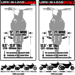 Lock-N-Load Mini Pro Moto Transport System - Size supports bikes 12"-21" Wide (304mm-533mm Wide) and 8.5 inch - 12 inch tall (216-305mm tall) which fits most 50cc Jr, 50cc Sr, 65cc, 110cc Trail dirt bikes (200 pound max weight) / Lock-N-Load Pro FULL SIZE Moto Transport System - Size supports bikes 12"-21" Wide (304mm-533mm Wide) and 12.5 inch - 18 inch tall (317-457mm tall) which fits most 85cc, 450cc and enduro dirt bikes with 270 pound max weight. For accuracy, measure both footpegs at the same time